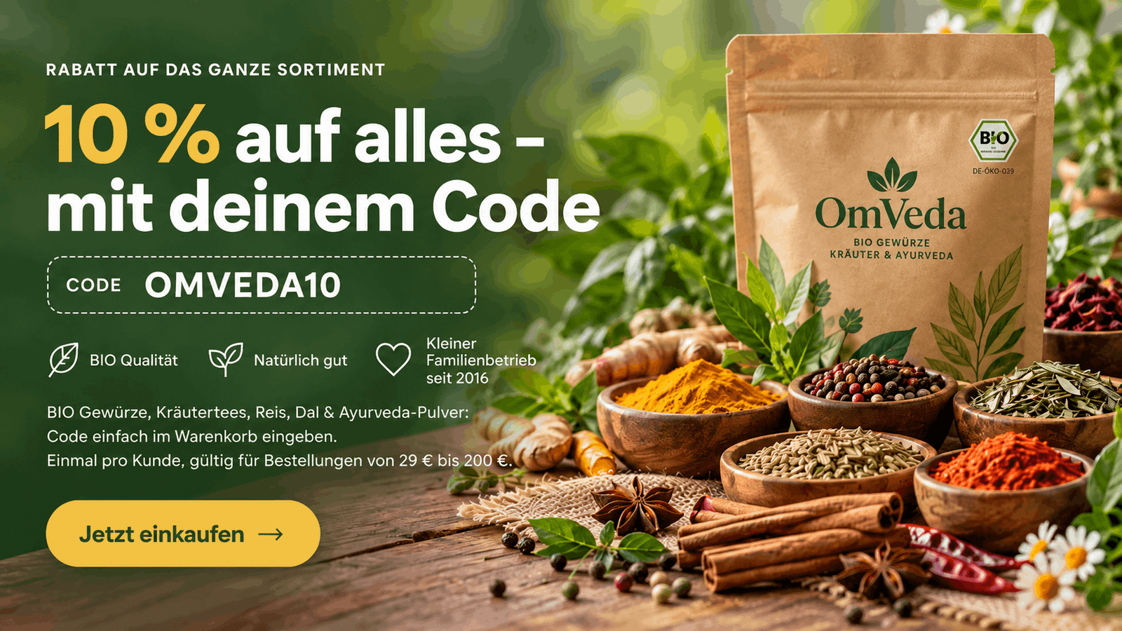 10 % auf alles mit dem Code OMVEDA10 – OmVeda BIO Gewürze, Kräutertees, Reis, Dal und Ayurveda-Pulver. Einmal pro Kunde, gültig für Bestellungen von 29 € bis 200 €.